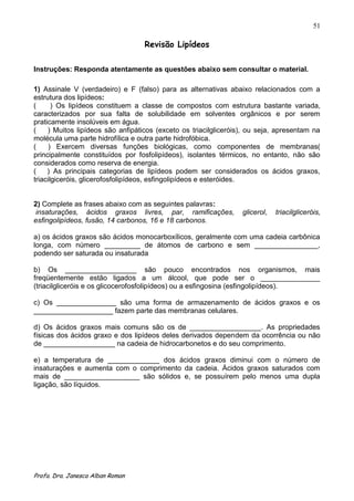 51

                                   Revisão Lipídeos

Instruções: Responda atentamente as questões abaixo sem consultar o material.

1) Assinale V (verdadeiro) e F (falso) para as alternativas abaixo relacionados com a
estrutura dos lipídeos:
(      ) Os lipídeos constituem a classe de compostos com estrutura bastante variada,
caracterizados por sua falta de solubilidade em solventes orgânicos e por serem
praticamente insolúveis em água.
(    ) Muitos lipídeos são anfipáticos (exceto os triacilgliceróis), ou seja, apresentam na
molécula uma parte hidrofílica e outra parte hidrofóbica.
(     ) Exercem diversas funções biológicas, como componentes de membranas(
principalmente constituídos por fosfolipídeos), isolantes térmicos, no entanto, não são
considerados como reserva de energia.
(    ) As principais categorias de lipídeos podem ser considerados os ácidos graxos,
triacilgiceróis, glicerofosfolipídeos, esfingolipídeos e esteróides.


2) Complete as frases abaixo com as seguintes palavras:
 insaturações, ácidos graxos livres, par, ramificações,           glicerol,   triacilgliceróis,
esfingolipídeos, fusão, 14 carbonos, 16 e 18 carbonos.

a) os ácidos graxos são ácidos monocarboxílicos, geralmente com uma cadeia carbônica
longa, com número _________ de átomos de carbono e sem ________________,
podendo ser saturada ou insaturada

b) Os __________________ são pouco encontrados nos organismos, mais
freqüentemente estão ligados a um álcool, que pode ser o _______________
(triacilgliceróis e os glicocerofosfolipídeos) ou a esfingosina (esfingolipídeos).

c) Os _______________ são uma forma de armazenamento de ácidos graxos e os
____________________ fazem parte das membranas celulares.

d) Os ácidos graxos mais comuns são os de __________________. As propriedades
físicas dos ácidos graxo e dos lipídeos deles derivados dependem da ocorrência ou não
de __________________ na cadeia de hidrocarbonetos e do seu comprimento.

e) a temperatura de _____________ dos ácidos graxos diminui com o número de
insaturações e aumenta com o comprimento da cadeia. Ácidos graxos saturados com
mais de ___________________ são sólidos e, se possuírem pelo menos uma dupla
ligação, são líquidos.




Profa. Dra. Janesca Alban Roman
 