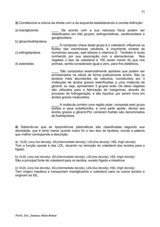 52


3) Correlacione a coluna da direita com a da esquerda estabelecendo a correta definição:

a) triacilgliceróis        ____ De acordo com a sua natureza física podem ser
                           classificados em três grupos: esfingomielinas, cerebrosídeos e
                           gangliosídeos.
b) glicerofosfolipídeos
                           ____ O composto chave deste grupo é o colesterol, influencia na
                           fluidez das membranas celulares, é importante síntese de
c) esfingolipídeos         hormônios sexuais, sais biliares e vitamina D. Também é muito
                           conhecido por sua associação com a aterosclerose. Nos
                           vegetais o teor de colesterol é 100 vezes menor do que nos
d) esteróides              animais, sendo considerado igual a zero, para fins dietéticos.

                           ____ São compostos essencialmente apolares que podem ser
                           armazenados na célula de forma praticamente anidra. São os
                           lipídeos mais abundantes da natureza, constituídos por 3
                           moléculas de ácidos graxos esterificadas a uma molécula de
                           glicerol, ou seja, apresentam 3 grupos acila. Os óleos vegetais
                           são utilizados para a fabricação de margarinas, através do
                           processo de hidrogenação, e são líquidos, por serem ricos em
                           ácidos graxos insaturados.

                           ____ A molécula contém uma região polar, composta pelo grupo
                           fosfato e seus substituintes, e uma parte apolar, devisa aos
                           ácidos graxos e glicerol.Por conterem fosfato são denominados
                           de fosfolipídeos.


4) Sabendo-se que as lipoproteínas plasmáticas são classificadas segundo sua
densidade, que é tanto menor quanto maior for o seu teor de lipídeos, circule a palavra
que melhor corresponde a descrição:

a) VLDL (very low density), IDL(intermediate density), LDL(low density), HDL (high density)
Tem a função oposta à das LDL, atuando na remoção do colesterol dos tecidos para o
fígado.

b) VLDL (very low density), IDL(intermediate density), LDL(low density), HDL (high density)
São a principal fonte de colesterol para os tecidos, exceto fígado e intestinos

c) VLDL (very low density), IDL(intermediate density), LDL(low density), HDL (high density)
Tem origem hepática e transportam triacilgliceróis e colesterol para os outros tecidos e
originam as IDL.




Profa. Dra. Janesca Alban Roman
 