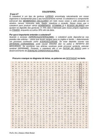 53

                                  COLESTEROL
 O que é?
O colesterol é um tipo de gordura (LIPÍDIO) encontrada naturalmente em nosso
organismo e fundamental para o seu funcionamento normal. O colesterol é o componente
estrutural das MEMBRANAS CELULARES em todo nosso corpo e está presente no
cérebro, nervos, músculos, pele, fígado, intestinos e coração. Nosso corpo usa o
colesterol para produzir vários HORMÕNIOS, VITAMINA D e ÁCIDOS BILIARES que
ajudam na digestão das gorduras. E 70% dele é fabricado pelo nosso próprio organismo
no FÌGADO, enquanto os outros 30% vêm da dieta.

Por que é importante entender o colesterol?
Quando o excesso (HIPERCOLESTEROLEMIA), o colesterol pode depositar-se nas
paredes das artérias – vasos que levam sangue para os órgãos e tecido – determinando
um processo conhecido como ATEROSCLEROSE. Se esse depósito ocorrer nas
ARTÉRIAS CORONÁRIAS, pode causar ANGINA (dor no peito) e INFARTO DO
MIOCÁRDIO. Se acontecer nas artérias cerebrais pode provocar acidente vascular
cerebral (DERRAME). Portanto, o colesterol alto é um FATOR DE RISCO para o
desenvolvimento de DOENÇAS CARDIOVASCULARES.


   Procure e marque no diagrama de letras, as palavras em DESTAQUE no texto.




Profa. Dra. Janesca Alban Roman
 