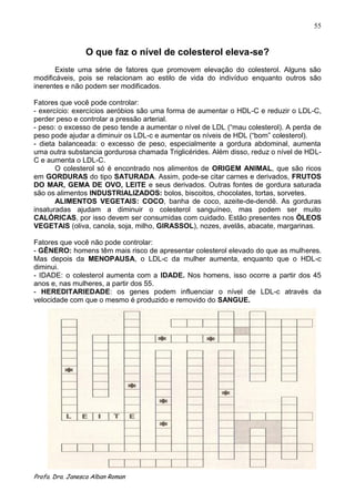55


                 O que faz o nível de colesterol eleva-se?
       Existe uma série de fatores que promovem elevação do colesterol. Alguns são
modificáveis, pois se relacionam ao estilo de vida do indivíduo enquanto outros são
inerentes e não podem ser modificados.

Fatores que você pode controlar:
- exercício: exercícios aeróbios são uma forma de aumentar o HDL-C e reduzir o LDL-C,
perder peso e controlar a pressão arterial.
- peso: o excesso de peso tende a aumentar o nível de LDL (“mau colesterol). A perda de
peso pode ajudar a diminuir os LDL-c e aumentar os níveis de HDL (“bom” colesterol).
- dieta balanceada: o excesso de peso, especialmente a gordura abdominal, aumenta
uma outra substancia gordurosa chamada Triglicérides. Além disso, reduz o nível de HDL-
C e aumenta o LDL-C.
       O colesterol só é encontrado nos alimentos de ORIGEM ANIMAL, que são ricos
em GORDURAS do tipo SATURADA. Assim, pode-se citar carnes e derivados, FRUTOS
DO MAR, GEMA DE OVO, LEITE e seus derivados. Outras fontes de gordura saturada
são os alimentos INDUSTRIALIZADOS: bolos, biscoitos, chocolates, tortas, sorvetes.
       ALIMENTOS VEGETAIS: COCO, banha de coco, azeite-de-dendê. As gorduras
insaturadas ajudam a diminuir o colesterol sanguíneo, mas podem ser muito
CALÓRICAS, por isso devem ser consumidas com cuidado. Estão presentes nos ÒLEOS
VEGETAIS (oliva, canola, soja, milho, GIRASSOL), nozes, avelãs, abacate, margarinas.

Fatores que você não pode controlar:
- GÊNERO: homens têm mais risco de apresentar colesterol elevado do que as mulheres.
Mas depois da MENOPAUSA, o LDL-c da mulher aumenta, enquanto que o HDL-c
diminui.
- IDADE: o colesterol aumenta com a IDADE. Nos homens, isso ocorre a partir dos 45
anos e, nas mulheres, a partir dos 55.
- HEREDITARIEDADE: os genes podem influenciar o nível de LDL-c através da
velocidade com que o mesmo é produzido e removido do SANGUE.




Profa. Dra. Janesca Alban Roman
 
