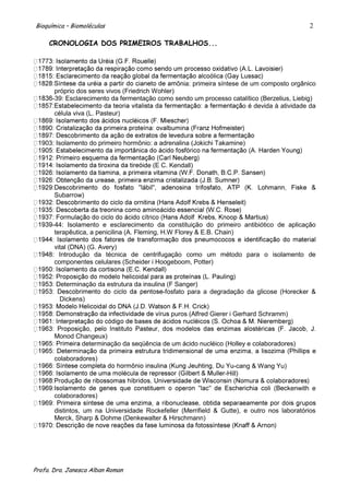 Bioquímica – Biomoléculas                                                                       2

     CRONOLOGIA DOS PRIMEIROS TRABALHOS...




                                                  ônia: primeira síntese de um composto orgânico
       próprio dos seres vivos (Friedrich Wohler)
      -39: Esclarecimento da fermentação como sendo um processo catalítico (Berzelius, Liebig)
                                                                         o é devida à atividade da
       célula viva (L. Pasteur)



  903: Isolamento do primeiro hormônio: a adrenalina (Jokichi Takamine)


                                     de (E C. Kendall)



       Subarrow)



      -44: Isolamento e esclarecimento da constituição do primeiro antibiótico de aplicação
       terapêutica, a penicilina (A. Fleming, H.W Florey & E.B. Chain)

       vital (DNA) (G. Avery)
     8: Introdução da técnica de centrifugação como um método para o isolamento de
       componentes celulares (Scheider i Hoogeboom, Potter)


       Determinação da estrutura da insulina (F Sanger)
                                           -fosfato para a degradação da glicose (Horecker &
        Dickens)

                                               puros (Alfred Gierer i Gerhard Schramm)


       Monod Changeux)
              determinação da seqüência de um ácido nucléico (Holley e colaboradores)

       colaboradores)
                                                                      -cang & Wang Yu)
                                                                  -Hill)

                                                                                         kenwith e
       colaboradores)

       distintos, um na Universidade Rockefeller (Merrifield & Gutte), e outro nos laboratórios
       Merck, Sharp & Dohme (Denkewalter & Hirschmann)




Profa. Dra. Janesca Alban Roman
 