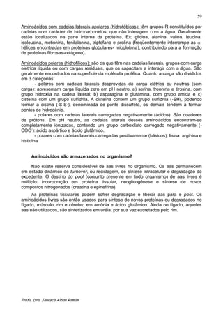 59

Aminoácidos com cadeias laterais apolares (hidrofóbicas): têm grupos R constituídos por
cadeias com carácter de hidrocarbonetos, que não interagem com a água. Geralmente
estão localizados na parte interna da proteína. Ex: glicina, alanina, valina, leucina,
isoleucina, metionina, fenilalanina, triptofano e prolina (freqüentemente interrompe as -
hélices encontradas em proteínas globulares- mioglobina), contribuindo para a formação
de proteínas fibrosas-colágeno).

Aminoácidos polares (hidrofílicos): são os que têm nas cadeias laterais, grupos com carga
elétrica líquida ou com cargas residuais, que os capacitam a interagir com a água. São
geralmente encontrados na superfície da molécula protéica. Quanto a carga são divididos
em 3 categorias:
        - polares com cadeias laterais desprovidas de carga elétrica ou neutras (sem
carga): apresentam carga líquida zero em pH neutro. a) serina, treonina e tirosina, com
grupo hidroxila na cadeia lateral; b) asparagina e glutamina, com grupo amida e c)
cisteína com um grupo sulfidrila. A cisteína contem um grupo sulfidrila (-SH), podendo
formar a cistina (-S-S-), denominada de ponte dissulfeto, os demais tendem a formar
pontes de hidrogênio.
        - polares com cadeias laterais carregadas negativamente (ácidos): São doadores
de prótons. Em pH neutro, as cadeias laterais desses aminoácidos encontram-se
completamente ionizadas, contendo um grupo carboxilato carregado negativamente (-
COO-): ácido aspártico e ácido glutâmico.
        - polares com cadeias laterais carregadas positivamente (básicos): lisina, arginina e
histidina


     Aminoácidos são armazenados no organismo?

     Não existe reserva considerável de aas livres no organismo. Os aas permanecem
em estado dinâmico de turnover, ou reciclagem, de síntese intracelular e degradação do
excedente. O destino do pool (conjunto presente em todo organismo) de aas livres é
múltiplo: incorporação em proteína tissular, neoglicogênese e síntese de novos
compostos nitrogenados (creatina e epinefrina).
     As proteínas tissulares podem sofrer degradação e liberar aas para o pool. Os
aminoácidos livres são então usados para síntese de novas proteínas ou degradados no
fígado, músculo, rim e cérebro em amônia e ácido glutâmico. Ainda no fígado, aqueles
aas não utilizados, são sintetizados em uréia, por sua vez excretados pelo rim.




Profa. Dra. Janesca Alban Roman
 