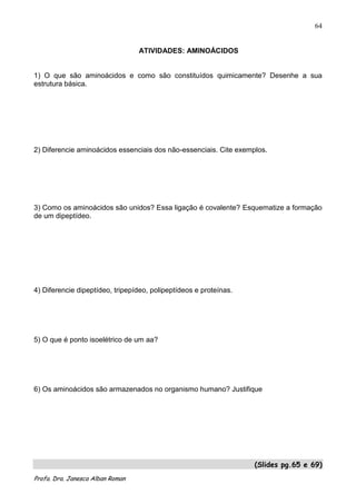 64


                                  ATIVIDADES: AMINOÁCIDOS


1) O que são aminoácidos e como são constituídos quimicamente? Desenhe a sua
estrutura básica.




2) Diferencie aminoácidos essenciais dos não-essenciais. Cite exemplos.




3) Como os aminoácidos são unidos? Essa ligação é covalente? Esquematize a formação
de um dipeptídeo.




4) Diferencie dipeptídeo, tripepídeo, polipeptídeos e proteínas.




5) O que é ponto isoelétrico de um aa?




6) Os aminoácidos são armazenados no organismo humano? Justifique




                                                                   (Slides pg.65 e 69)
Profa. Dra. Janesca Alban Roman
 