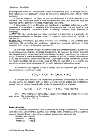 Bioquímica – Biomoléculas                                                              4

bioenergéticas entre as biomoléculas serem fundamentais para a biologia celular,
biomoléculas que não produzem energia de forma direta possuem funções chaves neste
processo.
      A falta de alimentos, os tabus, as crenças alimentares e a diminuição de poder
aquisitivo, são fatores que levam à nutrição inadequada. Uma dieta saudável pode ser
resumida por três palavras: variedade, moderação e equilíbrio.
      A alimentação deve ser fornecida em quantidade e qualidade suficientes e estar
adequada à necessidade do indivíduo. Para entendermos melhor o que significa uma
alimentação adequada, precisamos saber a diferença existente entre alimentos e
nutrientes.
ALIMENTOS: são substâncias que visam promover o crescimento e a produção de
energia necessária para as diversas funções do organismo. Alimentar-se: ato voluntário e
consciente.
NUTRIENTES: substâncias que estão presentes nos alimentos, e são utilizadas pelo
organismo. Os nutrientes são: proteínas, carboidratos, gorduras, vitaminas e sais
minerais. Nutrir-se: ato involuntário e inconsciente.

     Os alimentos são formados por macromoléculas que armazenam grande quantidade
de energia nas suas ligações químicas. Basicamente, os nutrientes de origem alimentar
são fornecidos pelos carboidratos (açúcares), lipídios (gorduras) e proteínas que possuem
função primordial a produção de energia em nível celular. Outros nutrientes fundamentais
à vida são as vitaminas, os minerais e as fibras. A água corresponde ao elemento químico
em maior quantidade nos seres vivos (cerca de 70% do peso total) e é o solvente dos
demais compostos químicos celulares. É, portanto, indispensável na alimentação.

      Na fotossíntese os vegetais utilizam a energia solar para converter gás carbônico e
água em glicose, conforme a reação:

                            6 CO2 + 6 H2O      C6H1206 + 6 O2

      A energia solar utilizada na fotossíntese permanece armazenada na forma de
energia química nas ligações entre os átomos da molécula de glicose. No metabolismo
animal, ocorre a queima ou combustão celular da glicose conforme a reação:

                  C6H1206 + 6 O2  6 CO2 + 6 H2O + 680 kcal/mol

       Obs: - Uma caloria, por conversão, é igual à quantidade de energia necessária
para elevar 1ºC a temperatura de 1g de água.
              - 1 Kcal = 1.000 cal



Dieta e Calorias:
       Os alimentos representam certa quantidade de energia armazenada. Chama-se
valor calórico de um alimento à quantidade de energia (Kcal) armazenada em cada grama
daquele alimento. De um modo geral, os valores calóricos dos alimentos são:
       - Carboidratos: 4 kcal/g
       - Lipídeos:     9 kcal/g
       - Proteínas:    4 kcal/g



Profa. Dra. Janesca Alban Roman
 