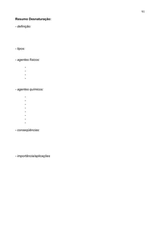91

Resumo Desnaturação:

- definição:




- tipos:


- agentes físicos:

       -
       -
       -
       -


- agentes químicos:

       -
       -
       -
       -
       -
       -
       -
       -

- conseqüências:




- importância/aplicações




                           91
 