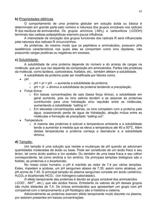 93

b) Propriedades elétricas
       O comportamento de uma proteína globular em solução ácida ou básica é
determinado em grande parte pelo número e natureza dos grupos ionizáveis nos radicais
R dos resíduos de aminoácidos. Os grupos amínicos (-NH2) e carboxílicos (-COOH)
terminais das cadeias polipeptídicas exercem pouca influência.
       A intensidade de ionização dos grupos funcionais dos radicais R será influenciada
pela natureza dos radicais R circunvizinhos.
       As proteínas, do mesmo modo que os peptídeos e aminoácidos, possuem pHs
isoelétricos característicos nos quais elas se comportam como íons dipolares, não
possuindo cargas positivas ou negativas em excesso.

c) Solubilidade:
      A solubilidade de uma proteína depende do número e do arranjo de cargas na
molécula, que por sua vez depende da composição em aminoácidos. Partes não protéicas
da molécula, como lipídeos, carboidratos, fosfatos, etc., também afetam a solubilidade.
      A solubilidade da proteína pode ser modificada por fatores como:
      pH
          o pH < pI < pH      aumenta a solubilidade da proteína;
          o pH = pI     diminui a solubilidade da proteína tendendo a precipitação.
      Força iônica
          o Em baixas concentrações de sais (baixa força iônica), a solubilidade em
             geral aumenta, pois os íons salinos tendem a se associar às proteínas
             contribuindo para uma hidratação e/ou repulsão entre as moléculas,
             aumentando a solubilidade “salting in”.
          o Em elevadas concentrações salinas, os íons competem com a proteína pela
             água, ocasionando perda de água de hidratação, atração mútua entre as
             moléculas e formação de precipitado “salting out”.
      Temperatura
          o A maioria das proteínas é solúvel a temperatura ambiente e a solubilidade
             tende a aumentar à medida que se eleva a temperatura até 40 a 50 oC. Além
             destas temperaturas a proteína começa a desnaturar e a solubilidade
             diminui.

d) Tampão:
       Um tampão é uma solução que resiste a mudanças de pH quando se adicionam
quantidades moderadas de ácido ou base. Pode ser constituído de um ácido fraco e seu
ânion, tal como ácido acético e íon acetato. Ou também de uma base fraca e seu cátion
correspondente, tal como amônia e íon amônio. Os principais tampões biológicos são o
fosfato, as proteínas e o bicarbonato.
       No nosso corpo humano, o pH é mantido ao redor de 7,4 por vários tampões.
Estes, impedem a acidose, um pH sanguíneo abaixo de 7,35; assim como alcalose, um
pH acima de 7,45. O principal tampão do plasma sanguíneo consiste em ácido carbônico,
H2CO3 e bicarbonato HCO3- (íon hidrogeno-cabonatado).
       O efeito tamponante das proteínas é devido ao grupo ionizável dos aminoácidos
(-COO-, -NH3+, etc.), que são ácidos fracos. Entretanto os valores de pH desses grupos
são muito distantes de 7,4. Os únicos aminoácidos que apresentam um grupo com pH
compatível com o tamponamento a pH fisiológico são a histidina e cisteína.
       Adicionalmente as proteínas exercem efeito tamponante muito discreto no plasma,
por estarem presentes em baixas concentrações.


                                                                                     93
 