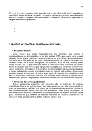 96


BN - → Um valor negativo pode assinalar que o nitrogênio está sendo ingerido em
quantidade menor do que é necessário ou que as perdas nitrogenadas estão elevadas.
Nestas condições o nitrogênio deve ser suprido com ingestão de proteínas, peptídeos ou
aas por via enteral ou parenteral.
      -
      -
      -
      -
      -




7. REAÇÕES, ALTERAÇÕES x PROTEÍNAS ALIMENTARES


    Reação de Mailard
     Uma reação que ocorre freqüentemente em alimentos, que diminui a
biodisponibilidade de aminoácidos é a do tipo Maillard (RM), que ocorre entre o grupo
carbonilo de um açúcar redutor e o grupo amínico de um aminoácido. No processamento
dos alimentos a RM pode ser útil, como o desenvolvimento de produtos da reação que
conferem sabor, cor e aroma desejáveis, por exemplo, doce de leite, massas (pães,
bolos) assados, etc. Já por outro lado, temos a redução do valor nutricional do produto
devido à utilização dos aminoácidos e proteínas na reação, que se tornam indisponíveis.
Lisina, metionina e aminoácidos N-terminal de proteínas reagem com açúcares redutores
e perdas substanciais desses aminoácidos ocorrem quando submetidos a tratamentos
drásticos. Apesar de estudada há muitos anos, ainda não se entendeu completamente a
RM. Os compostos produzidos pela RM que recebem maior atenção e estudo são as
melanoidinas, que são complexantes de metais e sua cor varia de marrom claro até preto.

    Inibidores de enzimas proteolíticas
     Outras substâncias presentes nos alimentos são os inibidores de enzimas
proteolíticas (tripsina ou quimiotripsina) que estão presentes em alta concentração em
grãos de leguminosas (feijões), que inibem as enzimas digestivas protéicas, diminuindo
sua biodisponibilidade. Estes inibidores são termolábeis, desta forma, o processo de
cocção reduz sua atividade, melhorando a biodisponibilidade da proteína presente nestes
grãos. Ressalta-se que também se encontra inibidores de enzimas proteolíticas em
amendoim, trigo, cevada, centeio, batata-inglesa e clara de ovo.




                                                                                    96
 