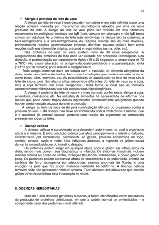 97

     Alergia à proteína do leite de vaca
       A alergia ao leite de vaca é uma desordem complexa e tem sido definida como uma
reação adversa mediada por mecanismos imunológicos ativados por uma ou mais
proteínas do leite. A alergia ao leite de vaca pode ser dividida em dois diferentes
mecanismos imunológicos: mediada por IgE (mais comuns em crianças) e não IgE (mais
comum em adultos). As proteínas do leite mais envolvidas na alergia são as caseínas, a
beta-lactoglobulina e a alfa-lactoglobulina. As reações clínicas são as mais diversas,
principalmente reações gastrintestinais (vômitos, diarréias, náusea, cólica), bem como
reações cutâneas (dermatite atópica, urticária) e respiratórias (asma, otite, etc).
       Nas proteínas do leite de vaca existem mais de 30 sítios alergênicos. A
alergenicidade das proteínas do leite pode ser alterada por processos tecnológicos e/ou
digestão. A pasteurização por aquecimento rápido (15 a 20 segundos a temperatura de 72
a 76ºC) não causa alteração na antigenicidade/alergenicidade e a pasteurização lenta
(121ºC por 20 minutos) pode reduzir a alergenicidade.
      Toda alergia alimentar deve ser tratada com a exclusão do alimento alergênico da
dieta, neste caso, leite e derivados, bem como formulações que contenham leite de vaca,
como bolos, pães, sorvetes, etc. As possibilidades de substituição do leite de vaca são o
leite de cabra, pois têm alguns sítios alergênicos diferentes do leite de vaca ou a soja,
mas a soja também tem sítios alergênicos. Desta forma, o ideal são as fórmulas
extensivamente hidrolisadas que são consideradas hipoalergênicas.
       A alergia à proteína do leite de vaca é a mais comum, porém existe alergia à soja,
amendoim, crustáceos, etc. Na indústria de alimentos há necessidade de informar nos
rótulos que pode conter traços destes ingredientes potencialmente alergênicos quando
houver contaminação cruzada durante a produção.
      A alergia ao leite de vaca se dá pela manifestação alérgica do organismo contra a
proteína do leite. Esta doença não deve ser confundida com a intolerância à lactose, que
é a ausência da enzima lactase, portanto uma reação do organismo ao carboidrato
presente em todos os leites.

     Doença celíaca
       A doença celíaca é considerada uma desordem auto-imune, na qual o organismo
ataca a si mesmo. É uma condição crônica que afeta principalmente o intestino delgado,
caracterizada por intolerância permanente ao glúten, proteína encontrada no trigo,
centeio, cevada, aveia e malte. Nos indivíduos afetados, a ingestão de glúten causa
danos às microvilosidades do intestino delgado.
       Os sintomas podem surgir em qualquer idade após o glúten ser introduzidos na
dieta, sendo mais comum seu diagnóstico na infância. Os sintomas intestinais incluem
diarréia crônica ou prisão de ventre, inchaço e flatulência, irritabilidade, e pouco ganho de
peso. Os pacientes podem apresentar atraso de crescimento e da puberdade, anemia da
carência de ferro, osteopenia ou osteoporose, exames anormais de fígado, e uma
erupção na pele que faz coçar chamada dermatite herpetiforme. A doença celíaca
também pode não apresentar nenhum sintoma. Todo alimento industrializado que contém
glúten deve disponibilizar esta informação no rótulo.



8. DOENÇAS HEREDITÁRIAS

      Mais de 1.400 doenças genéticas humanas já foram identificadas como resultantes
da produção de proteínas defeituosas, em que a cadeia normal de aminoácidos – o
componente basal das proteínas – está alterada.

                                                                                          97
 