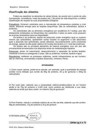 Bioquímica – Biomoléculas                                                                  5

Classificação dos alimentos
     Podem-se classificar os alimentos de várias formas, de acordo com o ponto de vista
(composição, consistência, modo de preparo etc.). Do ponto de vista bioquímico, a melhor
classificação diz respeito às suas propriedades biológicas:
Energéticos: fornecem substratos para a manutenção da temperatura corpórea a nível
celular, liberando energia para as reações bioquímicas. São os carboidratos, lipídios e
proteínas.
      Os carboidratos são os alimentos energéticos por excelência (4,1 kcal/g), pois são
diretamente sintetizados na fotossíntese dos autótrofos e todos os seres vivos possuem
as enzimas necessárias para sua degradação.
      Os lipídios e as proteínas, apesar de possuírem poder energético igual ou superior
mesmo aos carboidratos, apresentam outras funções no organismo e são absorvidos
após a absorção dos carboidratos, sendo utilizados, secundariamente, como produtores
de energia, apesar do alto poder calórico (9,3 kcal/g dos lipídios e 4,1 kcal das proteínas).
      Os lipídios são os principais elementos de reserva energética uma vez que são
primariamente armazenados nos adipócitos antes da metabolização hepática.
Estruturais: atuam no crescimento, desenvolvimento e reparação de tecidos lesados,
mantendo a forma ou protegendo o corpo. São as proteínas, minerais, lipídios e água.
Reguladores: aceleram os processos orgânicos, sendo indispensáveis ao ser humano:
são as vitaminas, aminoácidos e lipídios essenciais, minerais e fibras.


                                        ATIVIDADES

1) Como esses valores, poder-se-ia calcular, por exemplo, qual a quantidade de energia
contida numa refeição que conste de 60g de proteína, 20 g de gorduras e 500g da
carboidratos:




2) Por outro lado, sabendo que a necessidade calórico-protéica-diária de um homem
adulto é de 70g de proteína e 2.400 kcal, como poderia ser distribuída a sua dieta,
sabendo-se ainda que deve conter, no máximo 30g de gorduras?




3) Para finalizar, calcule o conteúdo calórico de um litro de leite, sabendo que ele contém:
48g de carboidratos, 31g de proteína e 32 g de gordura.




4) Atividade prática.       Rótulo de
                            alimentos
                            !
                                                                          (Slides pg.6 e 7)

Profa. Dra. Janesca Alban Roman
 