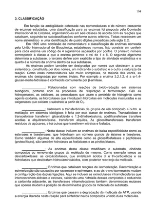 104

3. CLASSIFICAÇÃO

       Em função da ambigüidade detectada nas nomenclaturas e do número crescente
de enzimas estudadas, uma classificação para as enzimas foi proposta pela Comissão
Internacional de Enzimas, organizando-as em seis classes de acordo com as reações que
catalisam, seguindo-se subclassificações conforme outros critérios. Todas receberam um
nome sistemático e uma identificação de quatro dígitos precedidas pela sigla E.C.
        Em 1995 uma comissão de nomenclatura e classificação de enzimas nomeada
pela União Internacional de Bioquímica, estabeleceu normas. Isto consiste em conferir
para cada enzima um código de 4 algarismos separados por pontos. O primeiro número
corresponde à classe a que a enzima pertence e vai de 1 a 6. O segundo algarismo
determina a subclasse, o terceiro define com exatidão o tipo de atividade enzimática e o
quarto é o número da enzima dentro da sua subclasse.
        As enzimas podem também ser designadas por nomes que obedecem a uma
sistemática, constituída por dois nomes, um indicando o substrato e o outro a natureza da
reação. Como estas nomenclaturas são muito complexas, na maioria das vezes, as
enzimas são designadas por nomes triviais. Por exemplo a enzima 3.2.1.2. é a α-1,4-
glucan-malto-hidrolase é conhecida comumente por β-amilase.

     _____________: Relacionadas com reações de óxido-redução em sistemas
biológicos, portanto com os processos de respiração e fermentação. São as
hidrogenases, as oxidases, as peroxidases que usam o peróxido de hidrogênio como
agente oxidante, as hidroxilases que introduzem hidroxilas em moléculas insaturadas e as
oxigenases que oxidam o substrato a partir de O2.

      _____________: Catalisam a transferências de grupos de um composto a outro. A
metilação em sistemas biológicos é feita por esta classe de enzimas. Transaldolase e
transcetolase transferem gliceraldeído e 1,3-dihidroxicetona, acetiltransferase transfere
acetilas e alquiltransferase, transferem alquilas. As glicosiltransferases transferem
resíduos de açúcares, e há outras que transferem nitratos e fosfatos.

     _____________: Nesta classe incluem-se enzimas de baixa especificidade como as
esterases e tioesterases, que hidrolisam um número grande de ésteres e tioesteres.
Como também algumas de alta especificidade como as glicosilfosfatases e peptidases
(proteolíticas), são também hidrolases as fosfatases e as pirofosfatases.

     _____________: As enzimas desta classe modificam o substrato, cindindo
compostos ou removendo grupos da molécula do mesmo. Como exemplo temos as
descarboxilases: as cetoácidoliases, que sintetizam ácidos di e tri-carboxílicos e as
hidroliases que desidratam hidroxiaminoácidos, com posterior rearranjo da molécula.

      ______________: Enzimas que catalisam reações de isomerização. Racemização e
epimerização são causadas por racemase e epimerase, e as cis-trans-isomerases mudam
a configuração das duplas ligações. Aqui se incluem as oxiredutases intramoleculares que
interconvertem aldoses e cetoses, oxidando uma hidroxila desses compostos e reduzindo
a carbonila adjacente, as transferases intramoleculares também denominadas mutases
que apenas mudam a posição de determinados grupos da molécula do substrato.

     ______________: Enzimas que causam a degradação da molécula de ATP, usando
a energia liberada nesta reação para sintetizar novos compostos unindo duas moléculas.


                                                                                     104
 