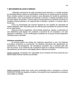 108

7. MECANISMOS DE AÇÃO E INIBIÇÃO

         Diferentes mecanismos de ação enzimática foram descritos, e o modelo proposto
por Michaelis-Menten explica as propriedades cinéticas de um grande grupo de enzimas.
Estes modelos avaliam as taxas de reação e suas alterações em função de parâmetros
experimentais, como concentrações de substrato e enzimas. A catálise enzimática ocorre
em duas etapas. Na primeira, a enzima liga-se reversivelmente ao substrato formando um
complexo enzima-substrato e na segunda fase é liberado o produto e a enzima volta a
forma livre.
       Como as propriedades das enzimas baseiam-se nas medidas de velocidade da
reação catalisada, esta velocidade pode ser definida pela quantidade de produto formado
em um dado tempo.
       Algumas enzimas regulatórias, denominadas alostéricas, regulam a velocidade de
vias metabólicas pela ligação não covalente e reversível de um modulador a um sítio
regulador ou alostérico, ou por modificações covalentes de um grupo funcional específico
necessário para a atividade.


Inibidores enzimáticos
       As enzimas podem ser inibidas por moléculas específicas ou íons. Há inibidores
enzimáticos reversíveis ou irreversíveis. Os inibidores reversíveis são classificados em
competitivos e não-competitivos. Os competitivos competem com o substrato pelo sítio
ativo da enzima. Já os inibidores não competitivos ligam-se a radicais aminoacídicos que
não pertencem ao sítio ativo e esta ligação altera a estrutura enzimática.

inibidor reversível: Compostos com capacidade de se combinar de forma reversível com
determinadas enzimas inibindo sua atividade.




inibidor irreversível: Neste caso, ocorre uma combinação entre o composto e a enzima
irreversível, formado por ligações covalente, não podendo haver separação por processos
como diálise ou diluição.




                                                                                    108
 