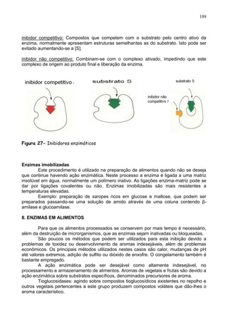 109



inibidor competitivo: Compostos que competem com o substrato pelo centro ativo da
enzima, normalmente apresentam estruturas semelhantes as do substrato. Isto pode ser
evitado aumentando-se a [S].

inibidor não competitivo: Combinam-se com o complexo ativado, impedindo que este
complexo de origem ao produto final e liberação da enzima.




Figura 27- Inibidores enzimáticos



Enzimas imobilizadas
        Este procedimento é utilizado na preparação de alimentos quando não se deseja
que continue havendo ação enzimática. Neste processo a enzima é ligada a uma matriz
insolúvel em água, normalmente um polímero inativo. As ligações enzima-matriz pode se
dar por ligações covalentes ou não. Enzimas imobilizadas são mais resistentes a
temperaturas elevadas.
        Exemplo: preparação de xaropes ricos em glucose e maltose, que podem ser
preparados passando-se uma solução de amido através de uma coluna contendo β-
amilase e glucoamilase.

8. ENZIMAS EM ALIMENTOS

        Para que os alimentos processados se conservem por mais tempo é necessário,
além da destruição de microrganismos, que as enzimas sejam inativadas ou bloqueadas.
        São poucos os métodos que podem ser utilizados para esta inibição devido a
problemas de toxidez ou desenvolvimento de aromas indesejáveis, além de problemas
econômicos. Os principais métodos utilizados nestes casos são calor, mudanças de pH
até valores extremos, adição de sulfito ou dióxido de enxofre. O congelamento também é
bastante empregado.
        A ação enzimática pode ser desejável como altamente indesejável, no
processamento e armazenamento de alimentos. Aromas de vegetais e frutas são devido a
ação enzimática sobre substratos específicos, denominados precursores de aroma.
        Tioglucosidases: agindo sobre compostos tioglucosídicos existentes no repolho e
outros vegetais pertencentes a este grupo produzem compostos voláteis que dão-lhes o
aroma característico.

                                                                                   109
 