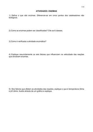 114

                               ATIVIDADES: ENZIMAS

1) Defina o que são enzimas. Diferencie-as em cinco pontos dos catalisadores não
biológicos.




2) Como as enzimas podem ser classificadas? Cite as 6 classes.




3) Como é verificada a atividade enzimática?




4) Explique resumidamente os seis fatores que influenciam na velocidade das reações
que envolvem enzimas.




5) Dos fatores que afetam as atividades das reações, explique o que é temperatura ótima
e pH ótimo. Ilustre através de um gráfico e explique.




                                                                                   114
 