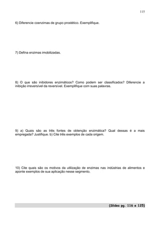 115


6) Diferencie coenzimas de grupo prostético. Exemplifique.




7) Defina enzimas imobilizadas.




8) O que são inibidores enzimáticos? Como podem ser classificados? Diferencie a
inibição irreversível da reversível. Exemplifique com suas palavras.




9) a) Quais são as três fontes de obtenção enzimática? Qual dessas é a mais
empregada? Justifique. b) Cite três exemplos de cada origem.




10) Cite quais são os motivos da utilização de enzimas nas indústrias de alimentos e
aponte exemplos de sua aplicação nesse segmento.




                                                             (Slides pg. 116 e 125)
                                                                                115
 