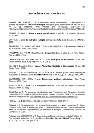 126


                         REFERÊNCIAS BIBLIOGRÁFICAS


AMABIS, J.M.; MARTHO, G.R. Trabalhando temas fundamentais: código genético e
síntese de proteínas. Temas de Biologia. Propostas para desenvolver em sala de aula,
nº.    7,  Ed.    Moderna,   1998.   Acesso     em     17/12/2008.    Disponível   em
http://www.moderna.com.br/moderna/didaticos/ em/biologia/temasbio/atividades/TB07.pdf.

BURANI, J.; RAO, L. Bons e maus carboidratos. 2 ed. Rio de Janeiro: Sextante,
2004.138p.

CUPPARI, L. Guia de Nutrição: nutrição clínica no adulto. 2.ed. Barueri, SP: Manole,
2005.

FERREIRA, C.P.; JARROUGE, M.G.; TUNDISI, M.; MARTIN, N.F. Bioquímica básica. 6
ed. São Paulo: MNP, 2005, 463p.

KOOLMAN, Jan; RÖHM, Klaus-Heinrich. Bioquímica: texto e atlas. 3. ed. Porto Alegre:
Artmed, 2005. 478 p.

LEHNINGER, A.L.; NELSON, D.L.; COX, M.M. Princípios de bioquímica. 2. ed. São
Paulo: Sarvier, 1995. 839p. ISBN 85-7378-026-6

MAHAN K, Escott S (Org.). Krause: Alimentos, Nutrição e Dietoterapia. 10 ed. São
Paulo: Roca, 2002.

MARTIN, C. A.; MATSHUSHITA, M.; SOUZA, N. E. Ácidos graxos trans: implicações
nutricionais e fontes na dieta. Revista de Nutrição, v. 17, n. 3, p. 361-368, jul./set., 2004.

MASTROENI, M.F.; GERN, R.M.M. Bioquímica: práticas adaptadas.                    São Paulo:
Atheneu, 2008, 134p.

MARZZOCO, A; TORRES, B.B. Bioquímica básica. 3. ed. Rio de Janeiro: Guanabara
Koogan, 2007. xii, 386 p.

OLIVEIRA. A. F. Fundamentos de Nutrição para Tecnólogos em Alimentos. Apostila.
Universidade Tecnológica Federal do Paraná, campus Londrina, 2009. 135p. Acesso em
17/08/09. Disponível em http://pessoal.utfpr.edu.br/anaflavia/apostila_nutricao.pdf

RIEGEL, R.E. Bioquímica. 3 ed.São Leopoldo: Unisinos, 2002. 547 p.

ROMAN, J.A. Isolado protéico de soro de leite e gelatina bovina: caracterização físico-
química, nutricional e tecnológica para o desenvolvimento de um produto geleificado.
Tese de doutorado. Departamento de Alimentos e Nutrição. Universidade Estadual de
Campinas, SP, 2007.

ROMAN, J.A.; SGARBIERI, V.C. Caracterização Físico-química do Isolado Protéico de
Soro de Leite e Gelatina de Origem Bovina. Brazilian Journal of Food Technology., v.
10, n. 2, p. 137-143, abr./jun. 2007.
                                                                                          126
 