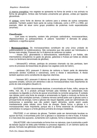 Bioquímica – Biomoléculas                                                              9

c) reserva energética: nos vegetais se apresenta na forma de amido e nos animais na
forma de glicogênio. Ambos são formados unicamente por glicose, unidas por ligações
glicosídicas.

d) síntese: como fonte de átomos de carbono para a síntese de outros compostos
celulares. Também podem fazer parte de outras moléculas, como o ATP e o DNA, por
exemplo. Além de atuar como grupo prostético de proteínas muito especializadas
(enzimas).


Classificação:
       Com base no tamanho, existem três principais carboidratos, monossacarídeos,
oligossacarídeos ou polissacarídeos. A palavra “sacarídeo” é derivada do grego,
sakkharon, e significa açúcar:


- Monossacarídeos: Os monossacarídeos constituem de uma única unidade de
pollidroxialdeído ou pollidroxicetona. São compostos que não podem ser hidrolisados a
formas mais simples. Possuem de 3 a 9 átomos de carbonos na cadeia:
        - trioses (3C): gliceraldeído e diidroxiacetona, esterificados a um fosfato, são
intermediários obrigatórios no gasto da glicose, galactose e frutose por todas as células
vivas (no fenômeno denominado de glicólise).

     - tetroses(4C): eritrose, participa do processo chamado via das pentoses, bem
como do processo de biossíntese de glicose nos vegetais (ciclo de Calvin).

       - pentoses (5C): possuem 5 átomos de carbono e fazem parte de elementos
estruturais (ácidos nucléicos e coenzimas), como a ribose e desoxiribose. A ribose
também aparece como constituinte de algumas vitaminas.

      - hexoses (6C): possuem 6 átomos de carbonos: glicose, frutose, galactose, são
açúcares simples, comuns em alimentos e são os monossacarídeos mais importantes do
ponto de vista energético (Quadro 2).

     GLICOSE: também denominada dextrose, é encontrada em frutas, milho, xarope de
milho, mel, etc. É o produto principal formado pela hidrólise de carboidratos mais
complexos na digestão e a forma de açúcar encontrada na corrente sanguínea. É oxidada
nas células como uma fonte de energia e armazenada no fígado e músculo na forma de
glicogênio. Sob condições normais, o sistema nervoso central pode usar a glicose como a
principal fonte de energia. Como a glicose não requer digestão, pode ser administrada via
endovenosa a pacientes que não podem ingerir alimentos, sendo assim usada
imediatamente pelas células como fonte de energia. Desta forma, a glicose é o
monossacarídeo mais importante, porque ela é a forma essencial de circulação dos
carboidratos no sangue e a fonte glicídica primária de energia metabólica.

     FRUTOSE: é um isômero da glicose. Também pode ser denominada levulose ou
açúcar da fruta, é encontrada junto com a glicose e a sacarose no mel e frutas. A frutose
é o mais doce dos açúcares. Juntamente com a glicose, forma o dissacarídeo sacarose.

     GALACTOSE: não é encontrada na forma livre na natureza, mas é produzida a partir
da lactose (açúcar do leite) pela hidrólise no processo digestivo. É um isômero óptico da
glicose, formada nas glândulas mamárias a partir da glicose.

Profa. Dra. Janesca Alban Roman
 