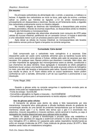 Bioquímica – Biomoléculas                                                             17
Em resumo:

       Os principais carboidratos da alimentação são: o amido, a sacarose, a maltose e a
lactose. A digestão dos carboidratos se inicia na boca, pela ação da enzima -amilase
salivar ou ptialina que hidrolisa as ligações         -1,4 do amido transformando-o
principalmente em dissacarídeos e dextrinas. Devido ao pH fortemente ácido, a digestão
dos carboidratos praticamente ocorre no intestino delgado.
       No intestino delgado as dextrinas são hidrolisadas a dissacarídeos pela enzima
amilase pancreática. Através de enzimas específicas, os dissacarídeos ainda no intestino
delgado são hidrolisados a monossacarídeos.
       A glicose e a galactose são absorvidas ativamente (com consumo de ATP) pelas
células da mucosa intestinal, partilhando de um carreador comum. A frutose é absorvida
a uma velocidade menor e por um processo passivo (sem consumo de ATP).
       Após deixar as células da mucosa intestinal, os monossacarídeos são levados
pelo sistema venoso porta ao fígado e lançados na corrente sanguínea.


                                  Curiosidade: Cárie dental!

     Está comprovado que o carboidrato mais cariogênico é a sacarose. Este
dissacarídio pode ser usado como substrato alimentar para as bactérias bucais tanto
como sacarose quanto como glicose e frutose, obtidas pela ação da sacarase que elas
secretam. Em qualquer caso, liberam prótons que dissolvem o esmalte. Além disso, são
um fator importante de agregação dos microorganismos sobre os dentes, constituindo o
que chamamos de placa dentária. Essa agregação é necessária ao efeito patogênico
bacteriano bucal, porque uma bactéria sozinha não pode acumular prótons de hidrogênio
no meio, pois eles são lavados e tamponados pela saliva. Quando ocorre a colonização
que resulta na placa, os H+ ficam retidos entre os corpos bacterianos. Assim podem
confrontar-se com o esmalte, diminuindo o pH de sua superfície e promovendo a sua
dissolução.

     Fonte: Riegel, 2002.


       Quando a glicose entra na corrente sanguínea é rapidamente enviada para as
células onde pode ser metabolizada de 3 formas:
- Fonte de energia - GLICÓLISE
- Convertida a glicogênio no fígado e músculos – GLICOGÊNESE
- Convertida em gordura para o armazenamento no tecido adiposo - LIPOGÊNESE

     Uso da glicose pelas células:
     O transporte da glicose para dentro da célula é feito basicamente por dois
mecanismos: transporte ativo sódio-glicose e difusão facilitada através do gradiente de
concentração através de uma família de proteínas transportadoras que se localizam na
membrana celular (glut 1 a 5). Dentre eles temos que o glut 4 é encontrado nos
adipócitos, músculo esquelético e músculo cardíaco, sendo sensível à insulina, ou seja, é
necessário ter insulina disponível para que a glicose entre na célula.
     Dentro da célula, a glicose é transformada a piruvato (essa rota metabólica é
conhecido como glicólise) em seguida a acetil-CoA entrando no ciclo de Krebs formando
íons hidrogênio (H+) e elétrons (e-) passando pela cadeia respiratória transformando-se
enfim em energia (moléculas de ATP). Cada molécula de glicose produz 38 ATP´s. Mais
detalhes serão vistos em metabolismo energético.

Profa. Dra. Janesca Alban Roman
 