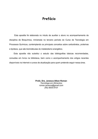 Prefácio



     Esta apostila foi elaborada no intuito de auxiliar o aluno no acompanhamento da

disciplina de Bioquímica, ministrada no terceiro período do Curso de Tecnologia em

Processos Químicos, contemplando os principais conceitos sobre carboidratos, proteínas

e lipídeos, que são biomoléculas do metabolismo energético.

    Esta apostila não substitui o estudo das bibliografias básicas recomendadas,

consultas em livros na biblioteca, bem como o acompanhamento dos artigos recentes

disponíveis na internet e cursos de atualização para quem pretende seguir nessa área.




                             Profa. Dra. Janesca Alban Roman
                                  Tecnóloga em Alimentos
                                 roman.janesca@gmail.com
                                       (45) 9935-9101
 