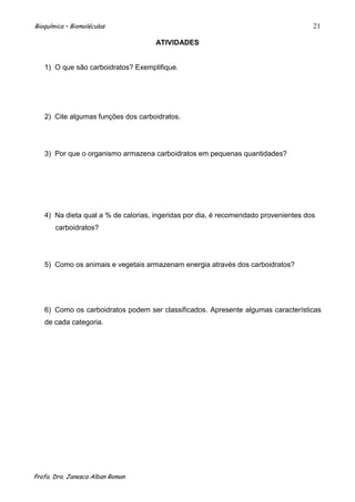 Bioquímica – Biomoléculas                                                            21

                                     ATIVIDADES


   1) O que são carboidratos? Exemplifique.




   2) Cite algumas funções dos carboidratos.




   3) Por que o organismo armazena carboidratos em pequenas quantidades?




   4) Na dieta qual a % de calorias, ingeridas por dia, é recomendado provenientes dos
       carboidratos?




   5) Como os animais e vegetais armazenam energia através dos carboidratos?




   6) Como os carboidratos podem ser classificados. Apresente algumas características
   de cada categoria.




Profa. Dra. Janesca Alban Roman
 