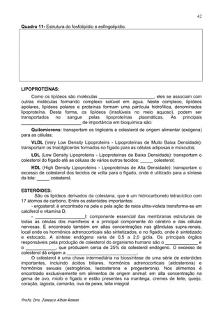 42

Quadro 11- Estrutura do fosfolipídio e esfingolipídio.




LIPOPROTEÍNAS:
     Como os lipídeos são moléculas ______________________, eles se associam com
outras moléculas formando complexo solúvel em água. Neste complexo, lipídeos
apolares, lipídeos polares e proteínas formam uma partícula hidrofílica, denominados
lipoproteína. Desta forma, os lipídeos (insolúveis no meio aquoso), podem ser
transportados no      sangue    pelas    lipoproteínas plasmáticas.    As   principais
________________________ de importância em bioquímica são:
     Quilomícrons: transportam os triglicéris e colesterol de origem alimentar (exógena)
para as células;
     VLDL (Very Low Density Lipoproteins - Lipoproteínas de Muito Baixa Densidade):
transportam os triacilgliceróis formados no fígado para as células adiposas e músculos;
     LDL (Low Density Lipoproteins - Lipoproteínas de Baixa Densidade): transportam o
colesterol do fígado até as células de vários outros tecidos: _____ colesterol;
     HDL (High Density Lipoproteins - Lipoproteínas de Alta Densidade): transportam o
excesso de colesterol dos tecidos de volta para o fígado, onde é utilizado para a síntese
da bile: _____ colesterol.

ESTERÓIDES:
        São os lipídeos derivados da colestana, que é um hidrocarboneto tetracíclico com
17 átomos de carbono. Entre os esteróides importantes:
      - ergosterol: é encontrado na pele e pela ação de raios ultra-violeta transforma-se em
calciferol e vitamina D.
      - ____________________l: componente essencial das membranas estruturais de
todas as células dos mamíferos é o principal componente do cérebro e das células
nervosas. É encontrado também em altas concentrações nas glândulas supra-renais,
local onde os hormônios adrenocorticais são sintetizados, e no fígado, onde é sintetizado
e estocado. A síntese endógena varia de 0,5 a 2,0 g/dia. Os principais órgãos
responsáveis pela produção de colesterol do organismo humano são o _____________ e
o ____________, que produzem cerca de 25% do colesterol endógeno. O excesso de
colesterol dá origem a ____________________________.
      O colesterol é uma chave intermediária na biossíntese de uma série de esteróides
importantes, incluindo ácidos biliares, hormônios adrenocorticais (aldosterona) e
hormônios sexuais (estrogênios, testosterona e progesterona). Nos alimentos é
encontrado exclusivamente em alimentos de origem animal: em alta concentração na
gema de ovo, miolo e fígado e estão presentes na manteiga, cremes de leite, queijo,
coração, lagosta, camarão, ova de peixe, leite integral.


Profa. Dra. Janesca Alban Roman
 
