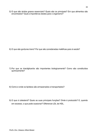 48

5) O que são ácidos graxos essenciais? Quais são os principais? Em que alimentos são
   encontrados? Qual a importância destes para o organismo?




6) O que são gorduras trans? Por que são consideradas maléficas para á saúde?




7) Por que os triacilgliceróis são importantes biologicamente? Como são constituídos
   quimicamente?




8) Como e onde os lipídeos são armazenados e transportados?




9) O que é colesterol? Quais as suas principais funções? Onde é produzido? E, quando
  em excesso, o que pode ocasionar? Diferencie LDL de HDL.




Profa. Dra. Janesca Alban Roman
 