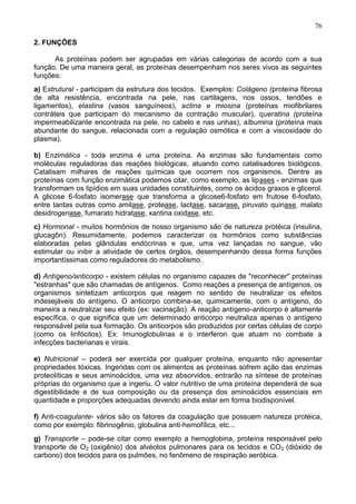 76

2. FUNÇÕES

      As proteínas podem ser agrupadas em várias categorias de acordo com a sua
função. De uma maneira geral, as proteínas desempenham nos seres vivos as seguintes
funções:
a) Estrutural - participam da estrutura dos tecidos. Exemplos: Colágeno (proteína fibrosa
de alta resistência, encontrada na pele, nas cartilagens, nos ossos, tendões e
ligamentos), elastina (vasos sanguíneos), actina e miosina (proteínas miofibrilares
contráteis que participam do mecanismo da contração muscular), queratina (proteína
impermeabilizante encontrada na pele, no cabelo e nas unhas), albumina (proteína mais
abundante do sangue, relacionada com a regulação osmótica e com a viscosidade do
plasma).

b) Enzimática - toda enzima é uma proteína. As enzimas são fundamentais como
moléculas reguladoras das reações biológicas, atuando como catalisadores biológicos.
Catalisam milhares de reações químicas que ocorrem nos organismos. Dentre as
proteínas com função enzimática podemos citar, como exemplo, as lipases - enzimas que
transformam os lipídios em suas unidades constituintes, como os ácidos graxos e glicerol.
A glicose 6-fosfato isomerase que transforma a glicose6-fosfato em frutose 6-fosfato,
entre tantas outras como amilase, protease, lactase, sacarase, piruvato quinase, malato
desidrogenase, fumarato hidratase, xantina oxidase, etc.
c) Hormonal - muitos hormônios de nosso organismo são de natureza protéica (insulina,
glucagôn). Resumidamente, podemos caracterizar os hormônios como substâncias
elaboradas pelas glândulas endócrinas e que, uma vez lançadas no sangue, vão
estimular ou inibir a atividade de certos órgãos, desempenhando dessa forma funções
importantíssimas como reguladores do metabolismo.

d) Antígeno/anticorpo - existem células no organismo capazes de "reconhecer" proteínas
"estranhas" que são chamadas de antígenos. Como reações a presença de antígenos, os
organismos sintetizam anticorpos que reagem no sentido de neutralizar os efeitos
indesejáveis do antígeno. O anticorpo combina-se, quimicamente, com o antígeno, do
maneira a neutralizar seu efeito (ex: vacinação). A reação antígeno-anticorpo é altamente
específica, o que significa que um determinado anticorpo neutraliza apenas o antígeno
responsável pela sua formação. Os anticorpos são produzidos por certas células de corpo
(como os linfócitos). Ex: Imunoglobulinas e o interferon que atuam no combate a
infecções bacterianas e virais.

e) Nutricional – poderá ser exercida por qualquer proteína, enquanto não apresentar
propriedades tóxicas. Ingeridas com os alimentos as proteínas sofrem ação das enzimas
proteolíticas e seus aminoácidos, uma vez absorvidos, entrarão na síntese de proteínas
próprias do organismo que a ingeriu. O valor nutritivo de uma proteína dependerá de sua
digestibilidade e de sua composição ou da presença dos aminoácidos essenciais em
quantidade e proporções adequadas devendo ainda estar em forma biodisponível.

f) Anti-coagulante- vários são os fatores da coagulação que possuem natureza protéica,
como por exemplo: fibrinogênio, globulina anti-hemofílica, etc...
g) Transporte – pode-se citar como exemplo a hemoglobina, proteína responsável pelo
transporte de O2 (oxigênio) dos alvéolos pulmonares para os tecidos e CO 2 (dióxido de
carbono) dos tecidos para os pulmões, no fenômeno de respiração aeróbica.

                                                                                      76
 