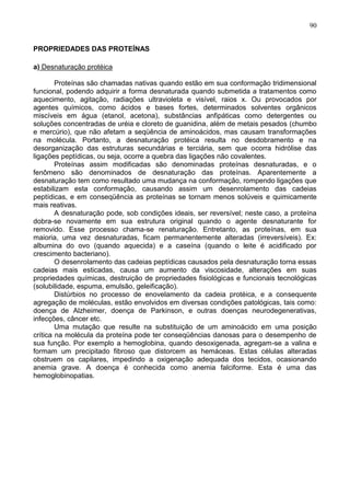 90


PROPRIEDADES DAS PROTEÍNAS

a) Desnaturação protéica

        Proteínas são chamadas nativas quando estão em sua conformação tridimensional
funcional, podendo adquirir a forma desnaturada quando submetida a tratamentos como
aquecimento, agitação, radiações ultravioleta e visível, raios x. Ou provocados por
agentes químicos, como ácidos e bases fortes, determinados solventes orgânicos
miscíveis em água (etanol, acetona), substâncias anfipáticas como detergentes ou
soluções concentradas de uréia e cloreto de guanidina, além de metais pesados (chumbo
e mercúrio), que não afetam a seqüência de aminoácidos, mas causam transformações
na molécula. Portanto, a desnaturação protéica resulta no desdobramento e na
desorganização das estruturas secundárias e terciária, sem que ocorra hidrólise das
ligações peptídicas, ou seja, ocorre a quebra das ligações não covalentes.
        Proteínas assim modificadas são denominadas proteínas desnaturadas, e o
fenômeno são denominados de desnaturação das proteínas. Aparentemente a
desnaturação tem como resultado uma mudança na conformação, rompendo ligações que
estabilizam esta conformação, causando assim um desenrolamento das cadeias
peptídicas, e em conseqüência as proteínas se tornam menos solúveis e quimicamente
mais reativas.
        A desnaturação pode, sob condições ideais, ser reversível; neste caso, a proteína
dobra-se novamente em sua estrutura original quando o agente desnaturante for
removido. Esse processo chama-se renaturação. Entretanto, as proteínas, em sua
maioria, uma vez desnaturadas, ficam permanentemente alteradas (irreversíveis). Ex:
albumina do ovo (quando aquecida) e a caseína (quando o leite é acidificado por
crescimento bacteriano).
        O desenrolamento das cadeias peptídicas causados pela desnaturação torna essas
cadeias mais esticadas, causa um aumento da viscosidade, alterações em suas
propriedades químicas, destruição de propriedades fisiológicas e funcionais tecnológicas
(solubilidade, espuma, emulsão, geleificação).
        Distúrbios no processo de enovelamento da cadeia protéica, e a consequente
agregação de moléculas, estão envolvidos em diversas condições patológicas, tais como:
doença de Alzheimer, doença de Parkinson, e outras doenças neurodegenerativas,
infecções, câncer etc.
        Uma mutação que resulte na substituição de um aminoácido em uma posição
crítica na molécula da proteína pode ter conseqüências danosas para o desempenho de
sua função. Por exemplo a hemoglobina, quando desoxigenada, agregam-se a valina e
formam um precipitado fibroso que distorcem as hemáceas. Estas células alteradas
obstruem os capilares, impedindo a oxigenação adequada dos tecidos, ocasionando
anemia grave. A doença é conhecida como anemia falciforme. Esta é uma das
hemoglobinopatias.




                                                                                      90
 