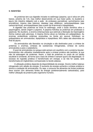 99

9. DIGESTÃO

        As proteínas tem sua digestão iniciada no estômago (pepsina, que é ativa em pHs
baixos, próximo de 1,0), mas melhor desenvolvida em sua maior parte, no duodeno e
jejuno (do intestino delgado) sob a ação de proteases pacreáticas: quimotripsina (aas
aromáticos), tripsina (aas básicos), elastase (aas afiláticos), carboxipeptidases (aas
carboxi-terminal), aminopeptidases (aas a partir de N-terminal) e dipeptidases.
      A digestão das proteínas se inicia no estômago, onde o ácido clorídrico ativa o
pepsinogênio, dando origem a pepsina. A pepsina hidrolisa as proteínas em proteoses e
peptonas. No duodeno, a enzima enteroquinase que estimula a liberação de tripsinogênio
(forma inativa) pelo pâncreas. A tripsina (forma ativa) os hidrolisa em polipeptídeos. As
enzimas proteolíticas entéricas produzidas na borda em escova hidrolisam os
polipeptídeos em aminoácidos, dipeptídeos e tripeptídeos; 99% deles são absorvidos ao
final do jejuno.
       Os aminoácidos são liberados na circulação e são destinados para: a síntese de
proteínas e enzimas, sínteses de substancias nitrogenadas, síntese de outros
aminoácidos e para o catabolismo.
     O pool de aminoácidos no sangue está sempre em equilíbrio com a proteína tissular.
Aminoácidos não utilizados imediatamente após a síntese protéica são perdidos, já que
não há estocagem de proteínas. Assim, o total de proteínas no corpo de um adulto
saudável é constante, de forma que a taxa de síntese é sempre igual à de degradação. O
excesso de ingestão protéica é transformado em energia, e se não for usada, será
transformada em triglicérides e armazenada no tecido adiposo.
       A utilização protéica depende da disponibilidade de energia. Ocorre melhor balanço
nitrogenado com adição de energia. O aumento de energia aumenta a síntese protéica e
diminui a oxidação de aminoácidos. Ou seja, o consumo de alimentos de fontes protéicas
deve ocorrer com alimentos fontes de energia (preferencialmente carboidratos), para
melhor utilização da proteína pelo organismo humano.




                                                                                      99
 