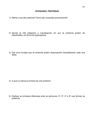 101

                              ATIVIDADES: PROTEÍNAS


1) Defina o que são proteínas? Como são compostas quimicamente?




2) Aponte as três categorias e subcategorias em que as proteínas podem ser
   classificadas, em forma de organograma.




3) Cite cinco funções que as proteínas podem desempenhar exemplificando cada uma
   delas.




4) O que é a estrutura primária de uma proteína?




5) Explique as principais diferenças entre as estruturas (1º, 2º, 3º e 4º) que formam as
   proteínas.




                                                                                    101
 