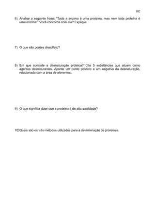 102

6) Analise a seguinte frase: "Toda a enzima é uma proteína, mas nem toda proteína é
   uma enzima". Você concorda com ela? Explique.




7) O que são pontes dissulfeto?




8) Em que consiste a desnaturação protéica? Cite 5 substâncias que atuam como
   agentes desnaturantes. Aponte um ponto positivo e um negativo da desnaturação,
   relacionada com a área de alimentos.




9) O que significa dizer que a proteína é de alta qualidade?




10) Quais são os três métodos utilizados para a determinação de proteínas.




                                                                               102
 