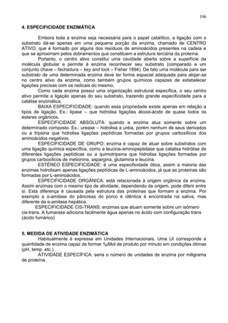 106

4. ESPECIFICIDADE ENZIMÁTICA

         Embora toda a enzima seja necessária para o papel catalítico, a ligação com o
substrato dá-se apenas em uma pequena porção da enzima, chamado de CENTRO
ATIVO, que é formado por alguns dos resíduos de aminoácidos presentes na cadeia e
que se aproximam pelos dobramentos que constituem a estrutura terciária da proteína.
         Portanto, o centro ativo constitui uma cavidade aberta sobre a superfície da
molécula globular e permite à enzima reconhecer seu substrato (comparado a um
conjunto chave – fechadura – key and lock – Fisher 1894). De fato uma molécula para ser
substrato de uma determinada enzima deve ter forma espacial adequada para alojar-se
no centro ativo da enzima, como também grupos químicos capazes de estabelecer
ligações precisas com os radicais do mesmo.
         Como cada enzima possui uma organização estrutural específica, o seu centro
ativo permite a ligação apenas do seu substrato, trazendo grande especificidade para a
catálise enzimática.
         BAIXA ESPECIFICIDADE: quando essa propriedade existe apenas em relação a
tipos de ligação. Ex.: lipase – que hidrolisa ligações álcool-ácido de quase todos os
ésteres orgânicos.
         ESPECIFICIDADE ABSOLUTA: quando a enzima atua somente sobre um
determinado composto. Ex.: urease – hidrolisa a uréia, porém nenhum de seus derivados
ou a tripsina que hidrolisa ligações peptídicas formadas por grupos carboxílicos dos
aminoácidos negativos.
         ESPECIFICIDADE DE GRUPO: enzima é capaz de atuar sobre substratos com
uma ligação química específica, como a leucina-aminopeptidase que catalisa hidrólise de
diferentes ligações peptídicas ou a quimotripsina que hidrolisa ligações formadas por
grupos carboxílicos de metionina, aspargina, glutamina e leucina.
         ESTÉREO ESPECIFICIDADE: é uma especificidade ótica, assim a maioria das
enzimas hidrolisam apenas ligações peptídicas de L-aminoácidos, já que as proteínas são
formadas por L-aminoácidos.
         ESPECIFICIDADE ORGÂNICA: está relacionada à origem orgânica da enzima.
Assim enzimas com o mesmo tipo de atividade, dependendo da origem, pode diferir entre
si. Esta diferença é causada pela estrutura das proteínas que formam a enzima. Por
exemplo a α-amilase do pâncreas do porco é idêntica à encontrada na saliva, mas
diferente da α-amilase hepática.
       ESPECIFICIDADE CIS-TRANS: enzimas que atuam somente sobre um isômero
cis-trans. A fumarase adiciona facilmente água apenas no ácido com configuração trans
(ácido fumárico)


5. MEDIDA DE ATIVIDADE ENZIMÁTICA
        Habitualmente é expressa em Unidades Internacionais. Uma UI corresponde a
quantidade de enzima capaz de formar 1µMol de produto por minuto em condições ótimas
(pH, temp. etc.)
        ATIVIDADE ESPECÍFICA: seria o número de unidades de enzima por miligrama
de proteína.




                                                                                   106
 