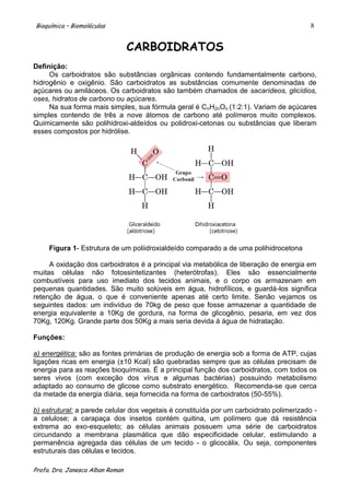Bioquímica – Biomoléculas                                                                 8


                                  CARBOIDRATOS
Definição:
     Os carboidratos são substâncias orgânicas contendo fundamentalmente carbono,
hidrogênio e oxigênio. São carboidratos as substâncias comumente denominadas de
açúcares ou amiláceos. Os carboidratos são também chamados de sacarídeos, glicídios,
oses, hidratos de carbono ou açúcares.
     Na sua forma mais simples, sua fórmula geral é CnH2nOn (1:2:1). Variam de açúcares
simples contendo de três a nove átomos de carbono até polímeros muito complexos.
Quimicamente são polihidroxi-aldeídos ou polidroxi-cetonas ou substâncias que liberam
esses compostos por hidrólise.




     Figura 1- Estrutura de um poliidroxialdeído comparado a de uma polihidrocetona

     A oxidação dos carboidratos é a principal via metabólica de liberação de energia em
muitas células não fotossintetizantes (heterótrofas). Eles são essencialmente
combustíveis para uso imediato dos tecidos animais, e o corpo os armazenam em
pequenas quantidades. São muito solúveis em água, hidrofílicos, e guardá-los significa
retenção de água, o que é conveniente apenas até certo limite. Senão vejamos os
seguintes dados: um indivíduo de 70kg de peso que fosse armazenar a quantidade de
energia equivalente a 10Kg de gordura, na forma de glicogênio, pesaria, em vez dos
70Kg, 120Kg. Grande parte dos 50Kg a mais seria devida á água de hidratação.

Funções:

a) energética: são as fontes primárias de produção de energia sob a forma de ATP, cujas
ligações ricas em energia (±10 Kcal) são quebradas sempre que as células precisam de
energia para as reações bioquímicas. É a principal função dos carboidratos, com todos os
seres vivos (com exceção dos vírus e algumas bactérias) possuindo metabolismo
adaptado ao consumo de glicose como substrato energético. Recomenda-se que cerca
da metade da energia diária, seja fornecida na forma de carboidratos (50-55%).

b) estrutural: a parede celular dos vegetais é constituída por um carboidrato polimerizado -
a celulose; a carapaça dos insetos contém quitina, um polímero que dá resistência
extrema ao exo-esqueleto; as células animais possuem uma série de carboidratos
circundando a membrana plasmática que dão especificidade celular, estimulando a
permanência agregada das células de um tecido - o glicocálix. Ou seja, componentes
estruturais das células e tecidos.

Profa. Dra. Janesca Alban Roman
 