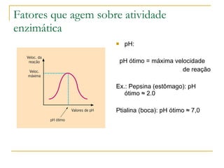 Fatores que agem sobre atividade enzimática pH:  pH ótimo = máxima velocidade  de reação Ex.: Pepsina (estômago): pH ótimo  ≈  2.0 Ptialina (boca): pH ótimo  ≈ 7,0 