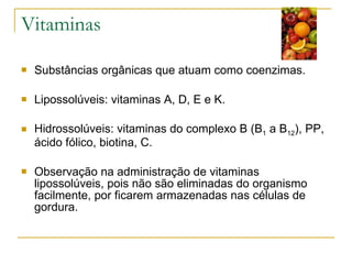 Vitaminas Substâncias orgânicas que atuam como coenzimas. Lipossolúveis: vitaminas A, D, E e K. Hidrossolúveis: vitaminas do complexo B (B 1  a B 12 ), PP, ácido fólico, biotina, C. Observação na administração de vitaminas lipossolúveis, pois não são eliminadas do organismo facilmente, por ficarem armazenadas nas células de gordura. 