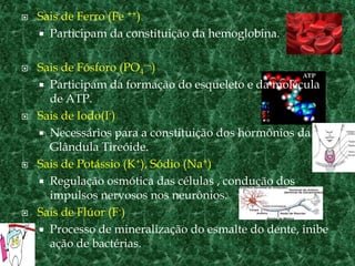 Sais de Ferro (Fe ++) Participam da constituição da hemoglobina.Sais de Fósforo (PO4---) Participam da formação do esqueleto e da molécula de ATP.Sais de Iodo(I-)Necessários para a constituição dos hormônios da Glândula Tireóide.Sais de Potássio (K+), Sódio (Na+)Regulação osmótica das células , condução dos impulsos nervosos nos neurônios.Sais de Flúor (F-)Processo de mineralização do esmalte do dente, inibe ação de bactérias.