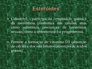 Lipídios	São insolúveis em água, mas solúveis em solvente orgânicos como benzina, éter e o álcool;Desempenham diversos papéis biológicos, conforme o tipo considerado.São os glicerídeos, cerídeos e os esteróides.