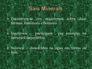 Sais MineraisEncontram-se nos organismos sobre duas formas: Insolúveis e SolúveisInsolúveis -  participam , por exemplo, na estrutura esquelética.Solúveis – dissolvidos na água em forma de íons.