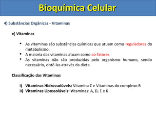 Bioquímica Celular
4) Substâncias Orgânicas - Vitaminas

    e) Vitaminas

         As vitaminas são substâncias químicas que atuam como reguladoras do
          metabolismo.
         A maioria das vitaminas atuam como co-fatores
         As vitaminas não são produzidas pelo organismo humano, sendo
          necessário, obtê-las através da dieta.

    Classificação das Vitaminas

        I) Vitaminas Hidrossolúveis: Vitamina C e Vitaminas do complexo B
        II) Vitaminas Lipossolúveis: Vitaminas: A, D, E e K
 