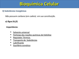 Bioquímica Celular
3) Substâncias Inorgânicas

   Não possuem carbono (em cadeia) em sua constituição.

   a) Água (H2O)

    Importância:

           Solvente universal
           Participa das reações químicas de hidrólise
           Regulador Térmico
           Transporte de Substâncias
           Lubrificante
           Equilibrio osmótico
 