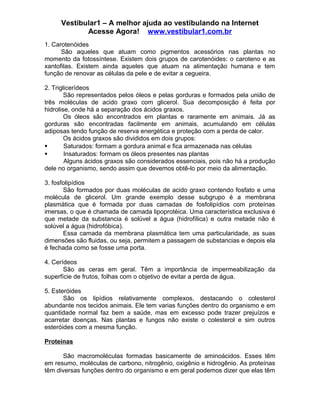 Vestibular1 – A melhor ajuda ao vestibulando na Internet
Acesse Agora! www.vestibular1.com.br
1. Carotenóides
São aqueles que atuam como pigmentos acessórios nas plantas no
momento da fotossíntese. Existem dois grupos de carotenóides: o caroteno e as
xantofilas. Existem ainda aqueles que atuam na alimentação humana e tem
função de renovar as células da pele e de evitar a cegueira.
2. Triglicerídeos
São representados pelos óleos e pelas gorduras e formados pela união de
três moléculas de acido graxo com glicerol. Sua decomposição é feita por
hidrolise, onde há a separação dos ácidos graxos.
Os óleos são encontrados em plantas e raramente em animais. Já as
gorduras são encontradas facilmente em animais, acumulando em células
adiposas tendo função de reserva energética e proteção com a perda de calor.
Os ácidos graxos são divididos em dois grupos:
 Saturados: formam a gordura animal e fica armazenada nas células
 Insaturados: formam os óleos presentes nas plantas
Alguns ácidos graxos são considerados essenciais, pois não há a produção
dele no organismo, sendo assim que devemos obtê-lo por meio da alimentação.
3. fosfolipídios
São formados por duas moléculas de acido graxo contendo fosfato e uma
molécula de glicerol. Um grande exemplo desse subgrupo é a membrana
plasmática que é formada por duas camadas de fosfolipídios com proteínas
imersas, o que é chamada de camada lipoprotéica. Uma característica exclusiva é
que metade da substancia é solúvel a água (hidrofílica) e outra metade não é
solúvel a água (hidrofóbica).
Essa camada da membrana plasmática tem uma particularidade, as suas
dimensões são fluidas, ou seja, permitem a passagem de substancias e depois ela
é fechada como se fosse uma porta.
4. Cerídeos
São as ceras em geral. Têm a importância de impermeabilização da
superfície de frutos, folhas com o objetivo de evitar a perda de água.
5. Esteróides
São os lipídios relativamente complexos, destacando o colesterol
abundante nos tecidos animais. Ele tem varias funções dentro do organismo e em
quantidade normal faz bem a saúde, mas em excesso pode trazer prejuízos e
acarretar doenças. Nas plantas e fungos não existe o colesterol e sim outros
esteróides com a mesma função.
Proteínas
São macromoléculas formadas basicamente de aminoácidos. Esses têm
em resumo, moléculas de carbono, nitrogênio, oxigênio e hidrogênio. As proteínas
têm diversas funções dentro do organismo e em geral podemos dizer que elas têm
 
