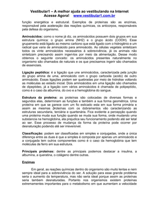 Vestibular1 – A melhor ajuda ao vestibulando na Internet
Acesse Agora! www.vestibular1.com.br
função energética e estrutural. Exemplos de proteínas são as enzimas,
responsável pela aceleração das reações químicas, os anticorpos, responsáveis
pela defesa do organismo.
Aminoácidos: como o nome já diz, os aminoácidos possuem dois grupos em sua
estrutura química: o grupo amina (NH2) e o grupo ácido (COOH). Esse
grupamento está ligado ao mesmo carbono que está ligado com o hidrogênio e um
radical que varia de aminoácido para aminoácido. As células vegetais sintetizam
todos os vinte aminoácidos necessários à sobrevivência, já os animais não
sintetizam precisando assim ingeri-los por meio da alimentação. Desse modo
obtemos o seguinte conceito: os aminoácidos presentes naturalmente no
organismo são chamados de naturais e os que precisamos ingerir são chamados
de essenciais.
Ligação peptídica: é a ligação que une aminoácidos, caracterizada pela junção
do grupo amina de uma, aminoácido com o grupo carboxila (acido) de outro
aminoácido. Essas ligações podem ser quebradas por meio de hidrolise voltando
as moléculas ao estado inicial. Dois aminoácidos em uma ligação são chamados
de dipeptideo, já a ligação com vários aminoácidos é chamada de polipeptídio,
como é o caso da albumina, do ovo e a hemoglobina do sangue.
Estrutura da proteína: as proteínas são colocadas de diversas formas e
segundos elas, determinam as funções e também a sua forma geométrica. Uma
proteína em que se parece com um fio esticado esta em sua forma primária e
assim as mesmas proteínas com os dobramentos vão caracterizando as
estruturas secundaria, terciária e quartenária. Fica evidente a percepção quando
uma proteína muda sua função quando se muda sua forma, onde mudando uma
substancia na hemoglobina, ela prejudica seu funcionamento podendo até ser letal
ao ser. Esse processo de mudança da forma da proteína pode ocorrer por
desnaturação podendo até ser irreversível.
Classificação: podem ser classificadas em simples e conjugadas, onde a única
diferença entre as duas é que a simples é composta por apenas um aminoácido e
a conjugada tem outros componentes como é o caso da hemoglobina que tem
moléculas de ferro em sua estrutura.
Principais proteínas: dentre as principais podemos destacar a insulina, a
albumina, a queratina, o colágeno dentre outras.
Enzimas
Em geral, as reações químicas dentro do organismo são muito lentas e nem
sempre ideal para a sobrevivência do ser. A solução para esse grande problema
seria o aumento da temperatura, mas não seria ideal porque assim as proteínas
seria tambem desnaturadas. Portanto nos organismos existem proteínas
extremamentes importantes para o metabolismo em que aumentam a velocidade
 