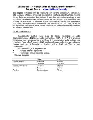 Vestibular1 – A melhor ajuda ao vestibulando na Internet
Acesse Agora! www.vestibular1.com.br
das reações químicas dentro do organismo sem elevar a temperatura, além disso,
são partículas intactas, em que ao exercerem a sua função continuam da mesma
forma. Outra característica das enzimas é que elas são muito especificas e que
prevalece a teoria da chave-fechadura onde as enzimas têm o formato ideal que
encaixa perfeitamente no substrato em se quer fazer à reação. Um dos fatores
que influenciam diretamente na atividade das enzimas é o pH ou índice de acidez
do organismo, em que se esse não for favorável ao desenvolvimento da enzima
ela pode se tornar inativa.
Os ácidos nucléicos
Basicamente existem dois tipos de ácidos nucléicos: o acido
desoxirribonucléico (DNA) e o acido ribonucléico (RNA). O DNA é o principal
constituinte dos cromossomos e o RNA é o responsável pela síntese das
proteínas. Tanto o DNA quanto o RNA são formados por nucleotídeos e cada uma
dessas moléculas é formada por: fosfato, açúcar (RNA ou DNA) e base
nitrogenada.
As bases nitrogenadas podem ser:
 Púricas: adenina e guanina
 Pirimídicas: timina, citosina e uracila.
Observe o quadro:
DNA RNA
Bases púricas Adenina
Guanina
Adenina
Guanina
Bases pirimídicas Citosina
Timina
Citosina
Uracila
Pentose Desoxirribose Ribose
 