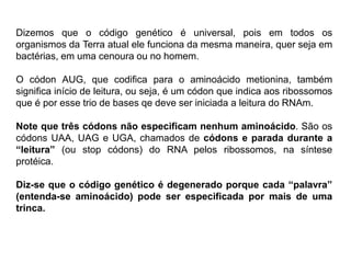Dizemos que o código genético é universal, pois em todos os
organismos da Terra atual ele funciona da mesma maneira, quer seja em
bactérias, em uma cenoura ou no homem.
O códon AUG, que codifica para o aminoácido metionina, também
significa início de leitura, ou seja, é um códon que indica aos ribossomos
que é por esse trio de bases qe deve ser iniciada a leitura do RNAm.
Note que três códons não especificam nenhum aminoácido. São os
códons UAA, UAG e UGA, chamados de códons e parada durante a
“leitura” (ou stop códons) do RNA pelos ribossomos, na síntese
protéica.
Diz-se que o código genético é degenerado porque cada “palavra”
(entenda-se aminoácido) pode ser especificada por mais de uma
trinca.
 