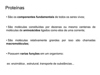 Proteínas
• São os componentes fundamentais de todos os seres vivos;
• São moléculas constituídas por dezenas ou mesmo centenas de
moléculas de aminoácidos ligados como elos de uma corrente;
• São moléculas relativamente grandes por isso são chamadas
macromoléculas;
• Possuem varias funções em um organismo:
ex: enzimática , estrutural, transporte de substâncias...
 