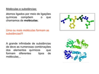 Moléculas e substâncias:
átomos ligados por meio de ligações
químicas compõem o que
chamamos de moléculas;
Uma ou mais moléculas formam as
substâncias!!!
A grande infinidade de substâncias
de deve as numerosas combinações
dos elementos químicos que
formam diferentes tipos de
moléculas...
 