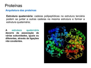 Proteínas
Arquitetura das proteínas
Estrutura quaternária: cadeias polipeptídicas na estrutura terciária
podem se juntar a outras cadeias na mesma estrutura e formar a
estrutura quaternária;
A estrutura quaternária
decorre da associação de
várias subunidades, iguais ou
diferentes, através de ligações
não covalentes.
 