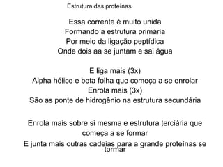Essa corrente é muito unida
Formando a estrutura primária
Por meio da ligação peptídica
Onde dois aa se juntam e sai água
E liga mais (3x)
Alpha hélice e beta folha que começa a se enrolar
Enrola mais (3x)
São as ponte de hidrogênio na estrutura secundária
Enrola mais sobre si mesma e estrutura terciária que
começa a se formar
E junta mais outras cadeias para a grande proteínas se
tormar
Estrutura das proteínas
 