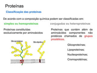 Proteínas
Classificação das proteínas
De acordo com a composição química podem ser classificadas em:
simples ou homoproteínas conjugadas ou heteroproteínas
Proteínas constituídas
exclusivamente por aminoácidos
Proteínas que contém além de
aminoácidos componentes não
protéicos chamados de grupos
prostéticos.
Glicoproteínas;
Lipoproteínas;
Nucleoproteínas;
Cromoprotéínas;
 