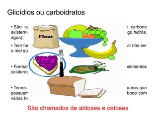 Glicídios ou carboidratos
• São substâncias orgânicas que para cada átomo de carbono
existem dois átomos de hidrogênio e 1 de oxigênio. (do grego hidrós,
água);
• Tem função energética, quase todos são de origem vegetal não ser
o mel que é de origem animal;
• Formam algumas estruturas dos seres vivos como revestimentos
celulares, são encontradas nos ácidos nucléicos,
• Temos glicídos que possuem grupamentos aldeídicos e outros que
possuem grupamentos cetônicos presos a cadeias de carbono com
várias hidroxilas;
São chamados de aldoses e cetoses
 