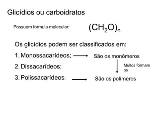 Glicídios ou carboidratos
Possuem formula molecular: (CH2O)n
Os glicídios podem ser classificados em:
1.Monossacarídeos;
2.Dissacarídeos;
3.Polissacarídeos;
São os monômeros
São os polímeros
Muitos formam
os
 
